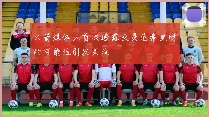 火箭媒体人首次透露交易范弗里特的可能性引发关注