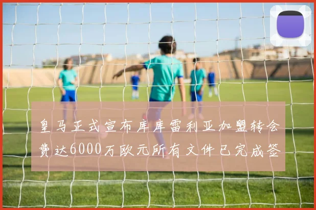 皇马正式宣布库库雷利亚加盟转会费达6000万欧元所有文件已完成签署