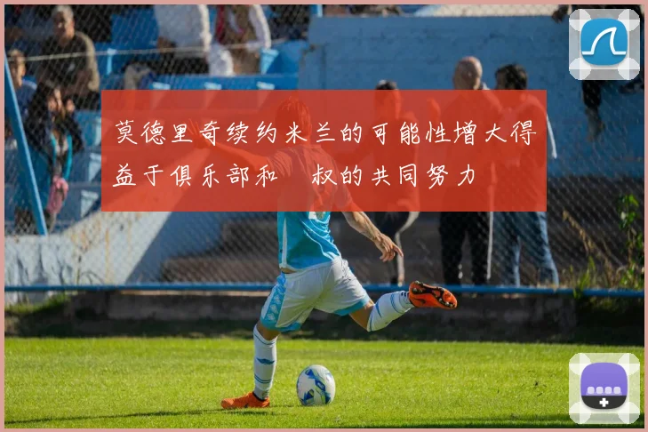 莫德里奇续约米兰的可能性增大得益于俱乐部和囧叔的共同努力