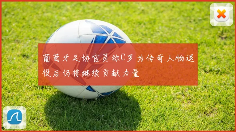 葡萄牙足协官员称C罗为传奇人物退役后仍将继续贡献力量