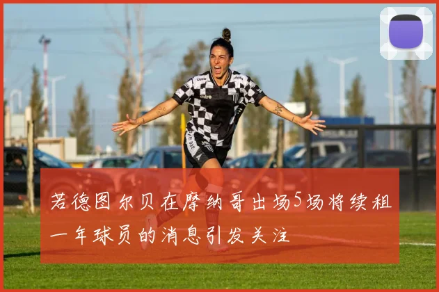 若德图尔贝在摩纳哥出场5场将续租一年球员的消息引发关注