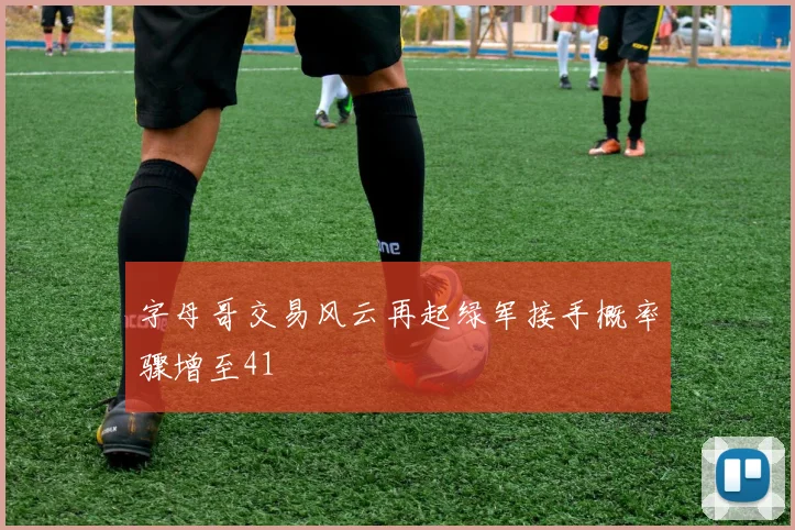 字母哥交易风云再起绿军接手概率骤增至41