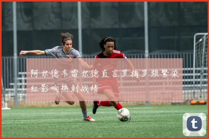 阿尔德韦雷尔德直言罗梅罗频繁染红影响热刺战绩