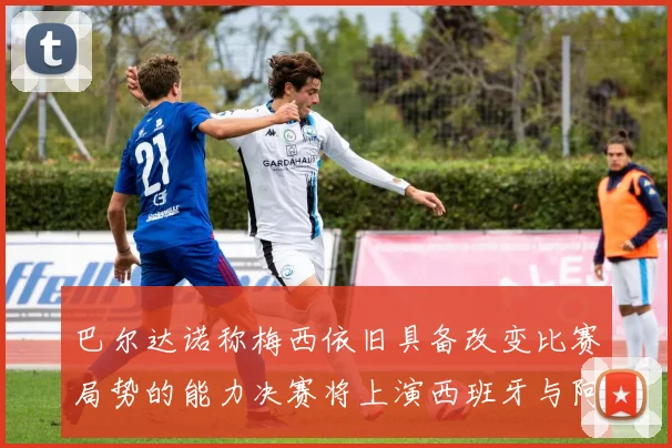 巴尔达诺称梅西依旧具备改变比赛局势的能力决赛将上演西班牙与阿根廷的对决