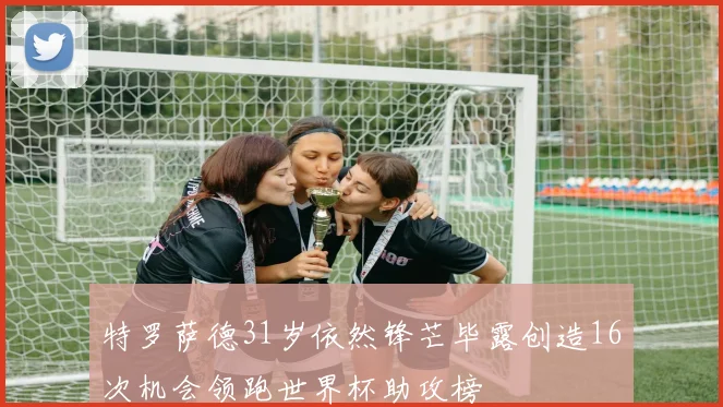 特罗萨德31岁依然锋芒毕露创造16次机会领跑世界杯助攻榜