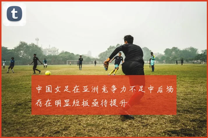 中国女足在亚洲竞争力不足中后场存在明显短板亟待提升