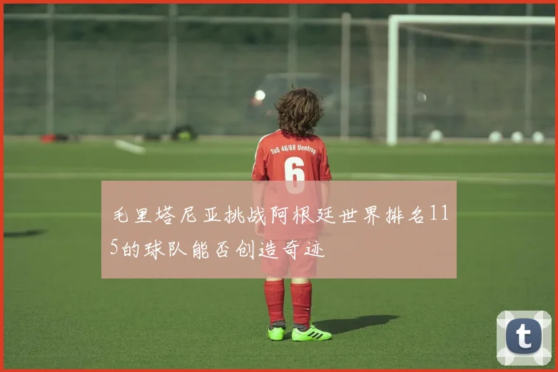 毛里塔尼亚挑战阿根廷世界排名115的球队能否创造奇迹