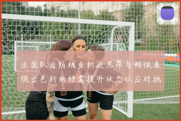 法国队后防线分析迈尼昂与帕依表现出色科纳特需提升状态以应对挑战