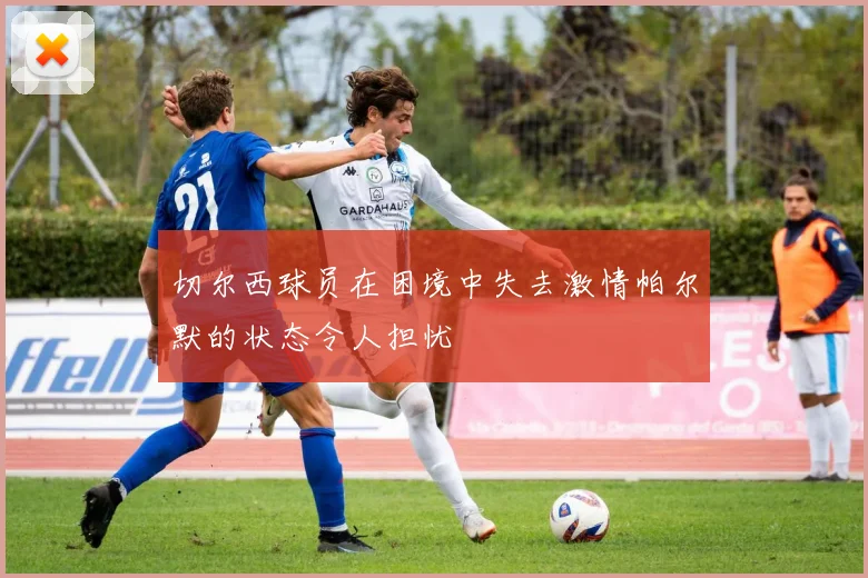 切尔西球员在困境中失去激情帕尔默的状态令人担忧