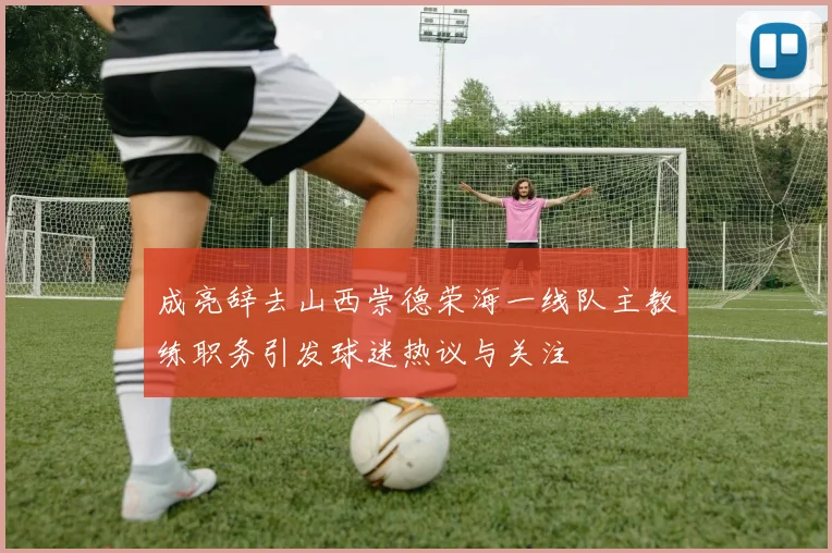 成亮辞去山西崇德荣海一线队主教练职务引发球迷热议与关注