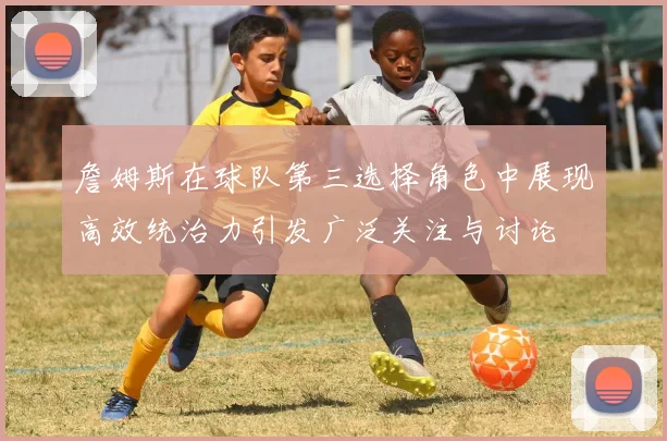 詹姆斯在球队第三选择角色中展现高效统治力引发广泛关注与讨论