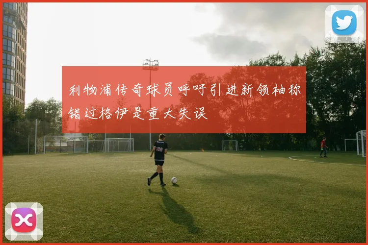 利物浦传奇球员呼吁引进新领袖称错过格伊是重大失误