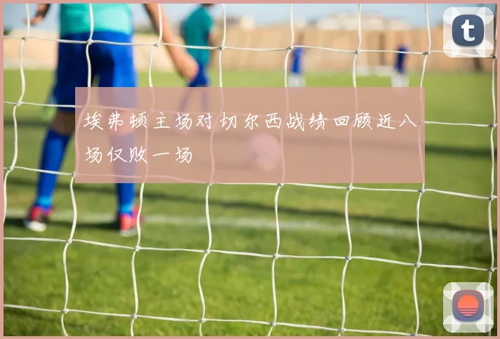 埃弗顿主场对切尔西战绩回顾近八场仅败一场