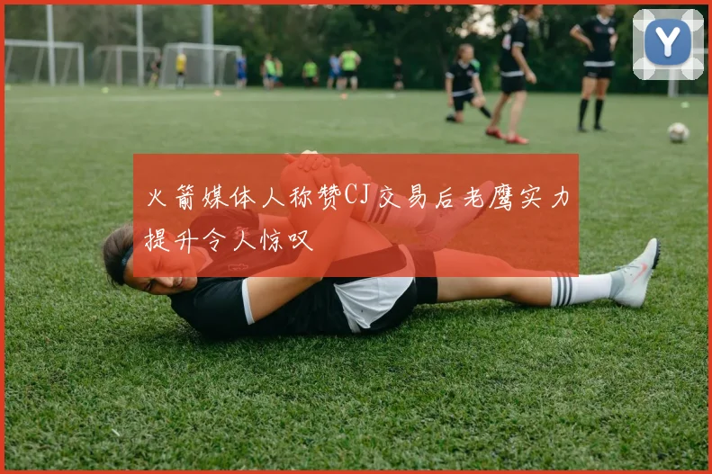 火箭媒体人称赞CJ交易后老鹰实力提升令人惊叹